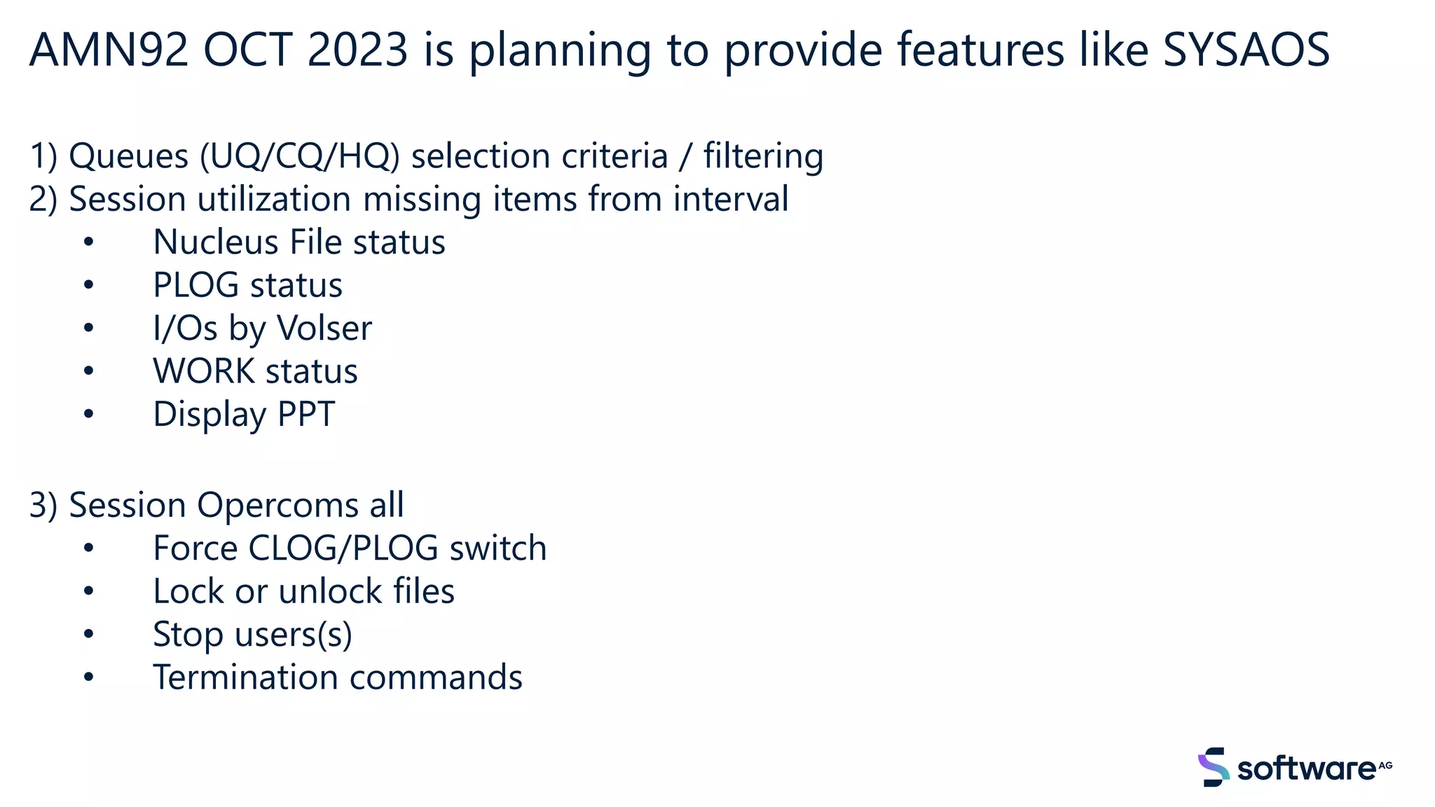 AMN92 OCT 2023 is planning to provide features like SYSAOS
1) Queues (UQ/CQ/HQ) selection criteria / filtering
2) Session utilization missing items from interval
• Nucleus File status
• PLOG status
• I/Os by Volser
• WORK status
• Display PPT
3) Session Opercoms all
• Force CLOG/PLOG switch
• Lock or unlock files
• Stop users(s)
• Termination commands
 