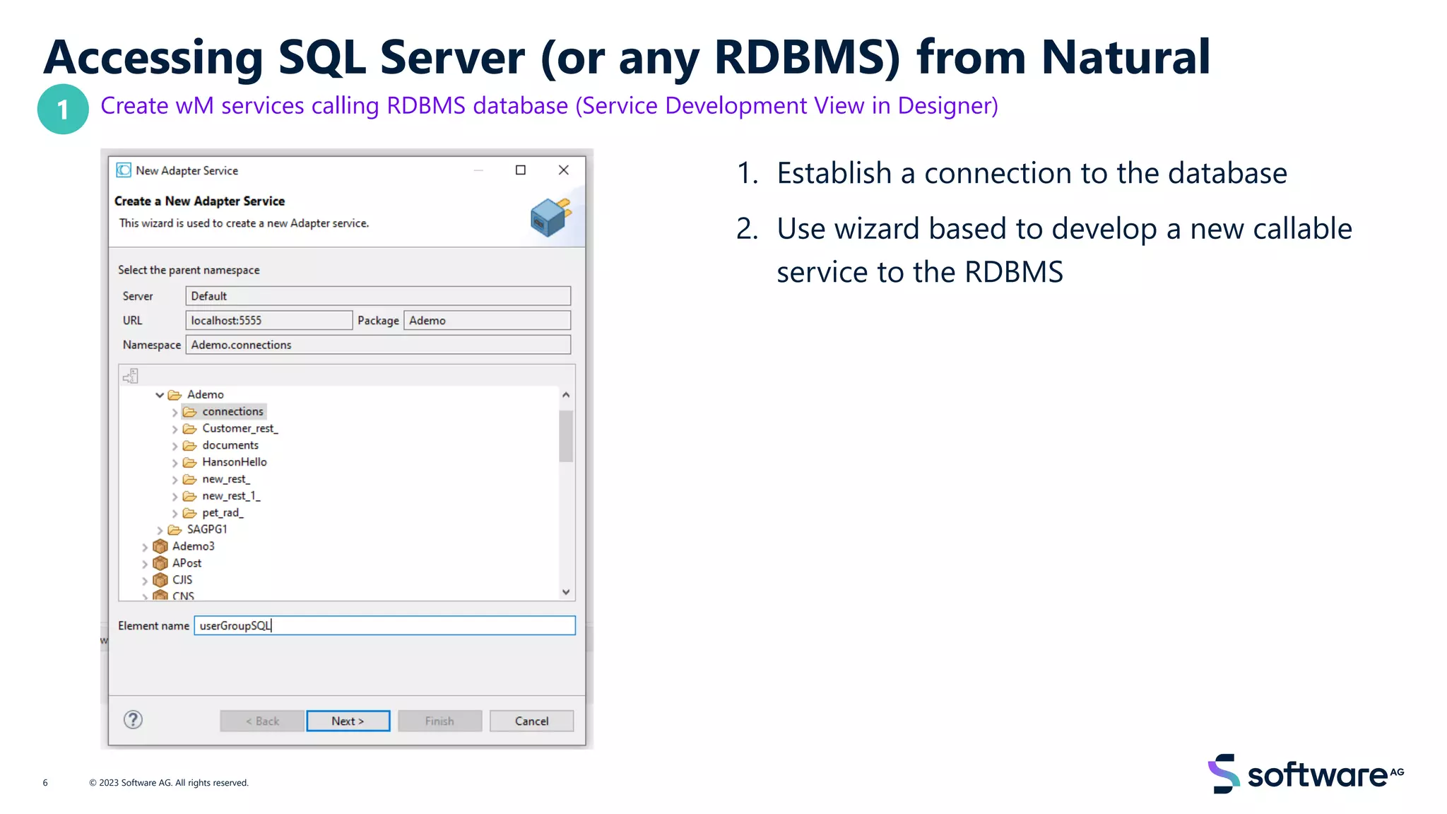 Accessing SQL Server (or any RDBMS) from Natural
Create wM services calling RDBMS database (Service Development View in Designer)
1. Establish a connection to the database
2. Use wizard based to develop a new callable
service to the RDBMS
© 2023 Software AG. All rights reserved.
6
1
 