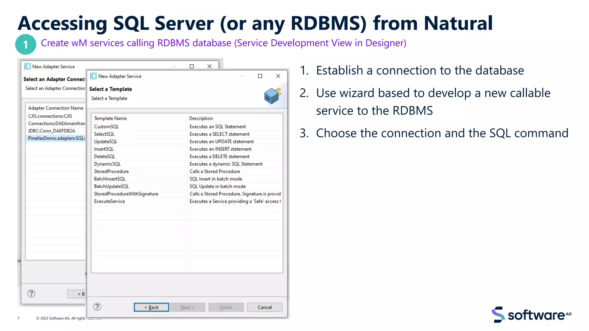 Accessing SQL Server (or any RDBMS) from Natural
Create wM services calling RDBMS database (Service Development View in Designer)
1. Establish a connection to the database
2. Use wizard based to develop a new callable
service to the RDBMS
3. Choose the connection and the SQL command
© 2023 Software AG. All rights reserved.
7
1
 