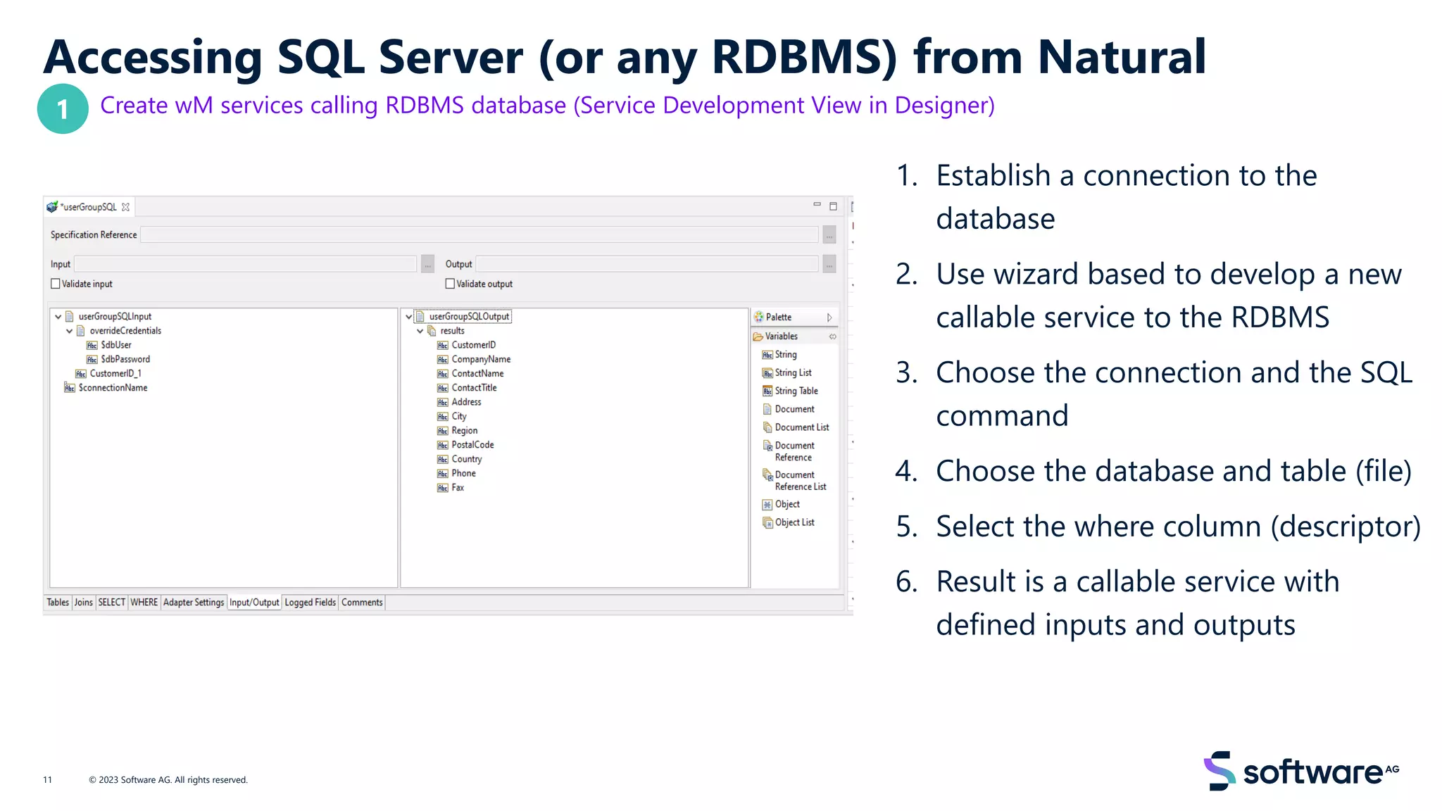 Accessing SQL Server (or any RDBMS) from Natural
Create wM services calling RDBMS database (Service Development View in Designer)
1. Establish a connection to the
database
2. Use wizard based to develop a new
callable service to the RDBMS
3. Choose the connection and the SQL
command
4. Choose the database and table (file)
5. Select the where column (descriptor)
6. Result is a callable service with
defined inputs and outputs
© 2023 Software AG. All rights reserved.
11
1
 