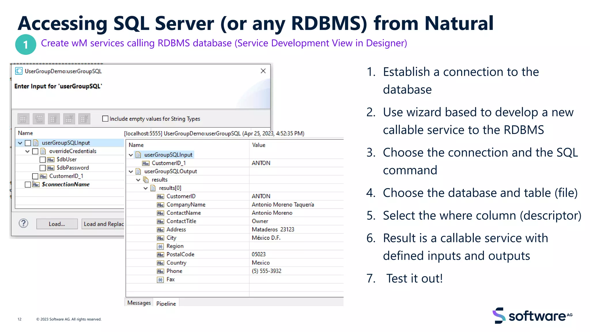 Accessing SQL Server (or any RDBMS) from Natural
Create wM services calling RDBMS database (Service Development View in Designer)
1. Establish a connection to the
database
2. Use wizard based to develop a new
callable service to the RDBMS
3. Choose the connection and the SQL
command
4. Choose the database and table (file)
5. Select the where column (descriptor)
6. Result is a callable service with
defined inputs and outputs
7. Test it out!
© 2023 Software AG. All rights reserved.
12
1
 