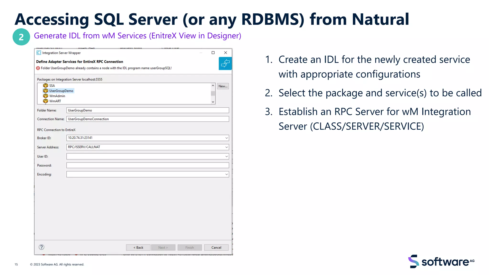 Accessing SQL Server (or any RDBMS) from Natural
Generate IDL from wM Services (EnitreX View in Designer)
1. Create an IDL for the newly created service
with appropriate configurations
2. Select the package and service(s) to be called
3. Establish an RPC Server for wM Integration
Server (CLASS/SERVER/SERVICE)
© 2023 Software AG. All rights reserved.
15
2
 