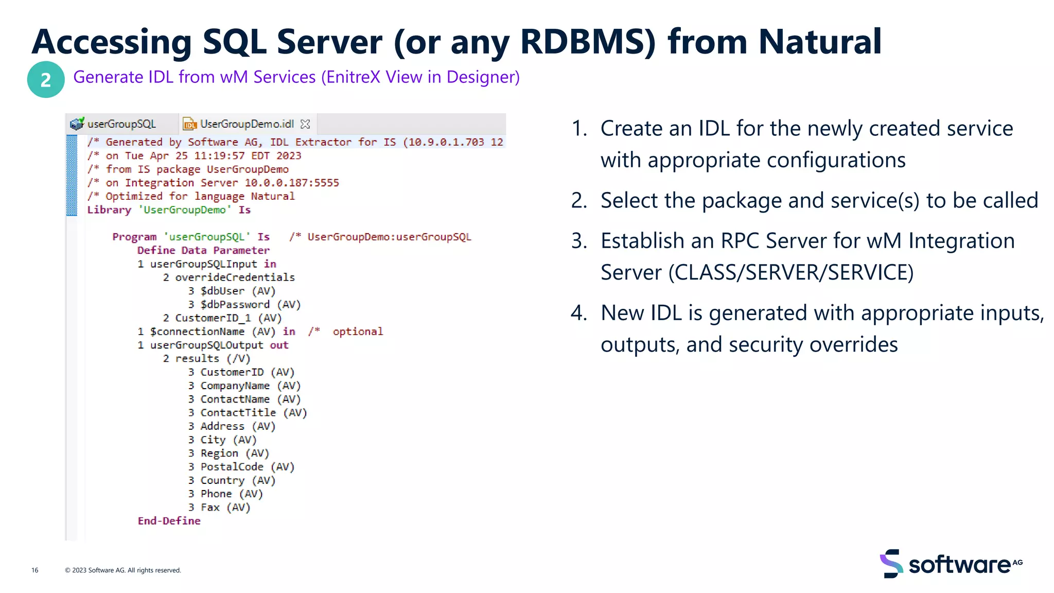 Accessing SQL Server (or any RDBMS) from Natural
Generate IDL from wM Services (EnitreX View in Designer)
1. Create an IDL for the newly created service
with appropriate configurations
2. Select the package and service(s) to be called
3. Establish an RPC Server for wM Integration
Server (CLASS/SERVER/SERVICE)
4. New IDL is generated with appropriate inputs,
outputs, and security overrides
© 2023 Software AG. All rights reserved.
16
2
 