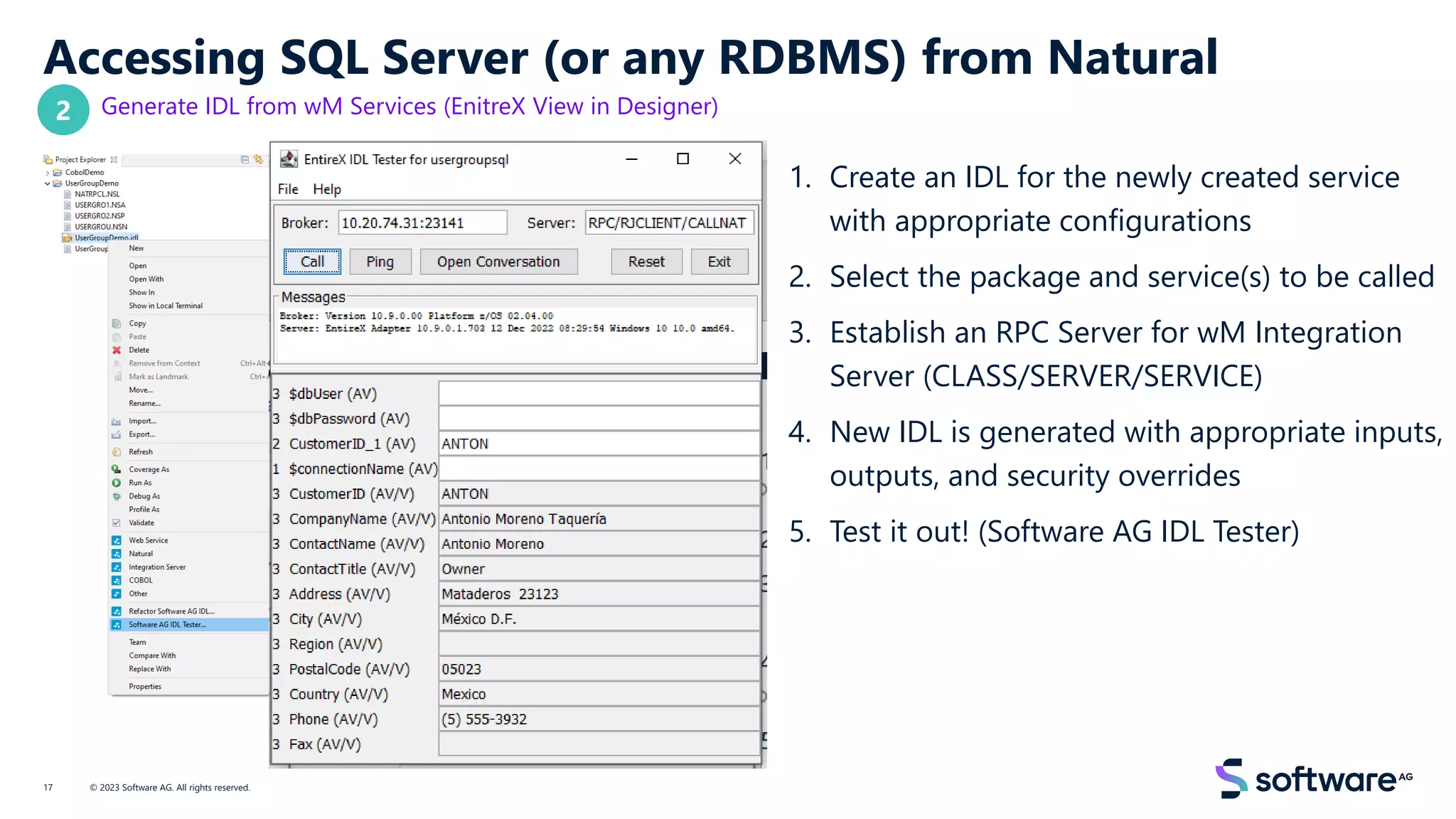 Accessing SQL Server (or any RDBMS) from Natural
Generate IDL from wM Services (EnitreX View in Designer)
1. Create an IDL for the newly created service
with appropriate configurations
2. Select the package and service(s) to be called
3. Establish an RPC Server for wM Integration
Server (CLASS/SERVER/SERVICE)
4. New IDL is generated with appropriate inputs,
outputs, and security overrides
5. Test it out! (Software AG IDL Tester)
© 2023 Software AG. All rights reserved.
17
2
 