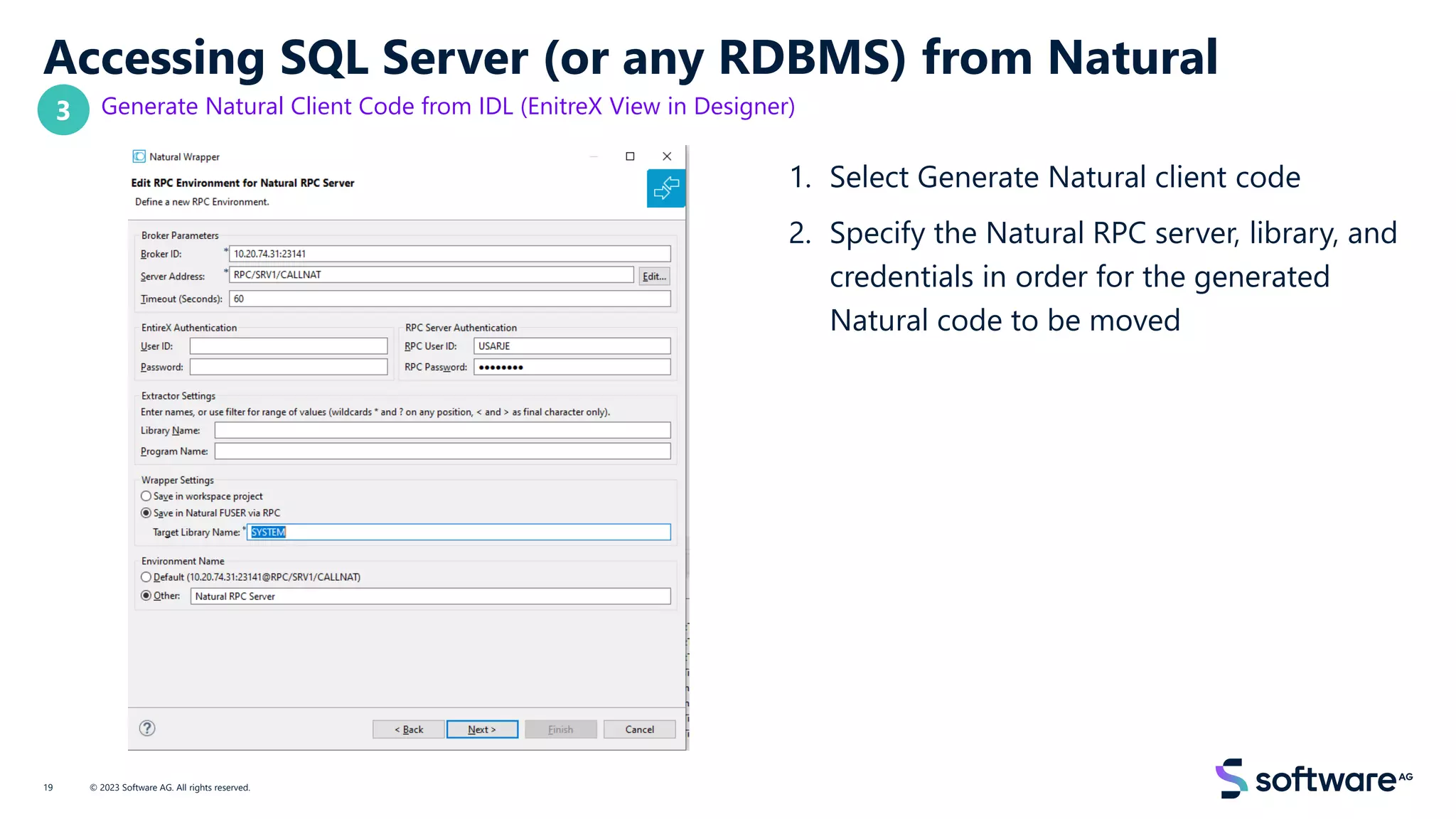 Accessing SQL Server (or any RDBMS) from Natural
Generate Natural Client Code from IDL (EnitreX View in Designer)
1. Select Generate Natural client code
2. Specify the Natural RPC server, library, and
credentials in order for the generated
Natural code to be moved
© 2023 Software AG. All rights reserved.
19
3
 