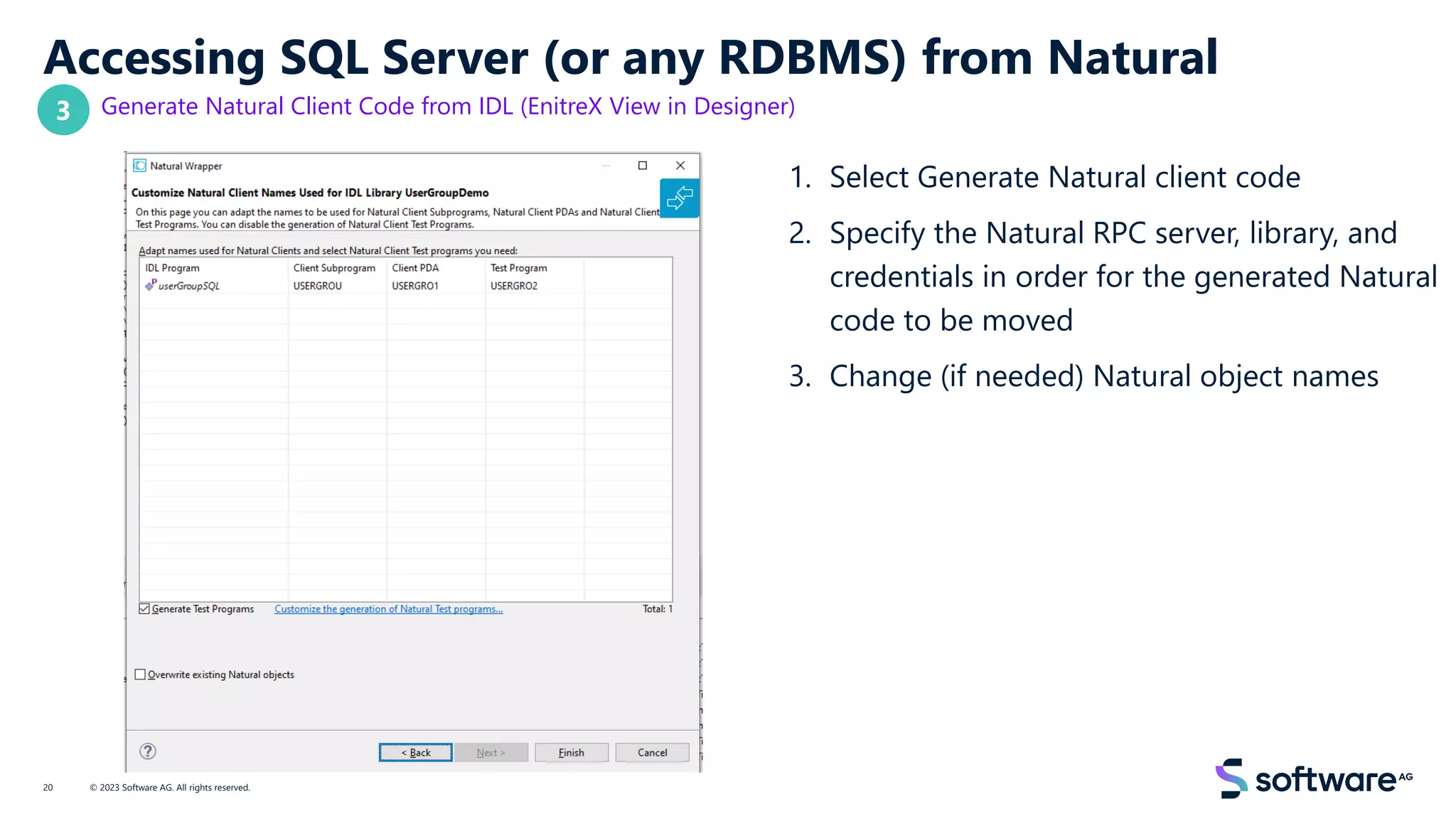 Accessing SQL Server (or any RDBMS) from Natural
Generate Natural Client Code from IDL (EnitreX View in Designer)
1. Select Generate Natural client code
2. Specify the Natural RPC server, library, and
credentials in order for the generated Natural
code to be moved
3. Change (if needed) Natural object names
© 2023 Software AG. All rights reserved.
20
3
 