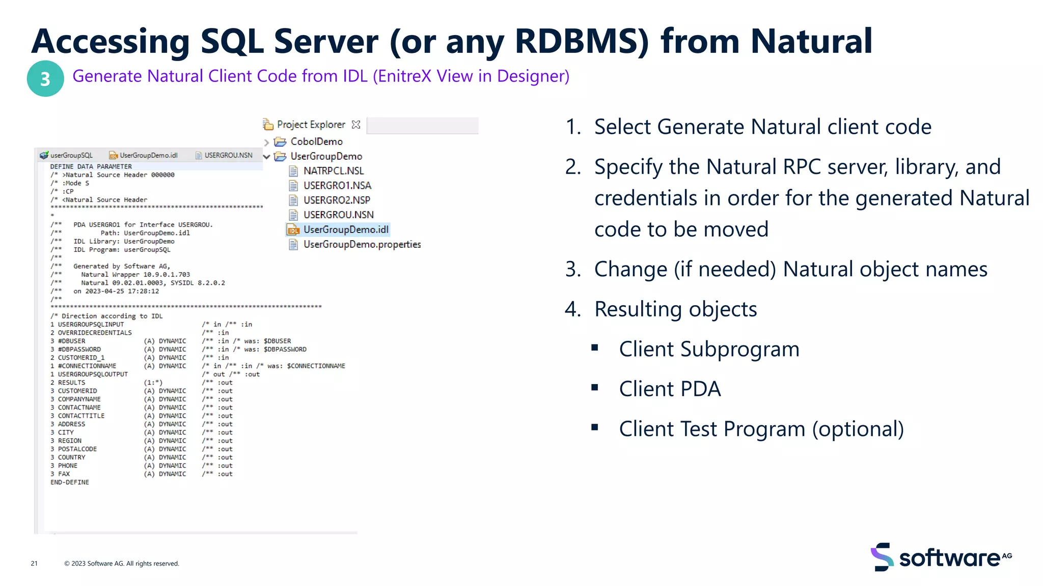 Accessing SQL Server (or any RDBMS) from Natural
Generate Natural Client Code from IDL (EnitreX View in Designer)
1. Select Generate Natural client code
2. Specify the Natural RPC server, library, and
credentials in order for the generated Natural
code to be moved
3. Change (if needed) Natural object names
4. Resulting objects
▪ Client Subprogram
▪ Client PDA
▪ Client Test Program (optional)
© 2023 Software AG. All rights reserved.
21
3
 