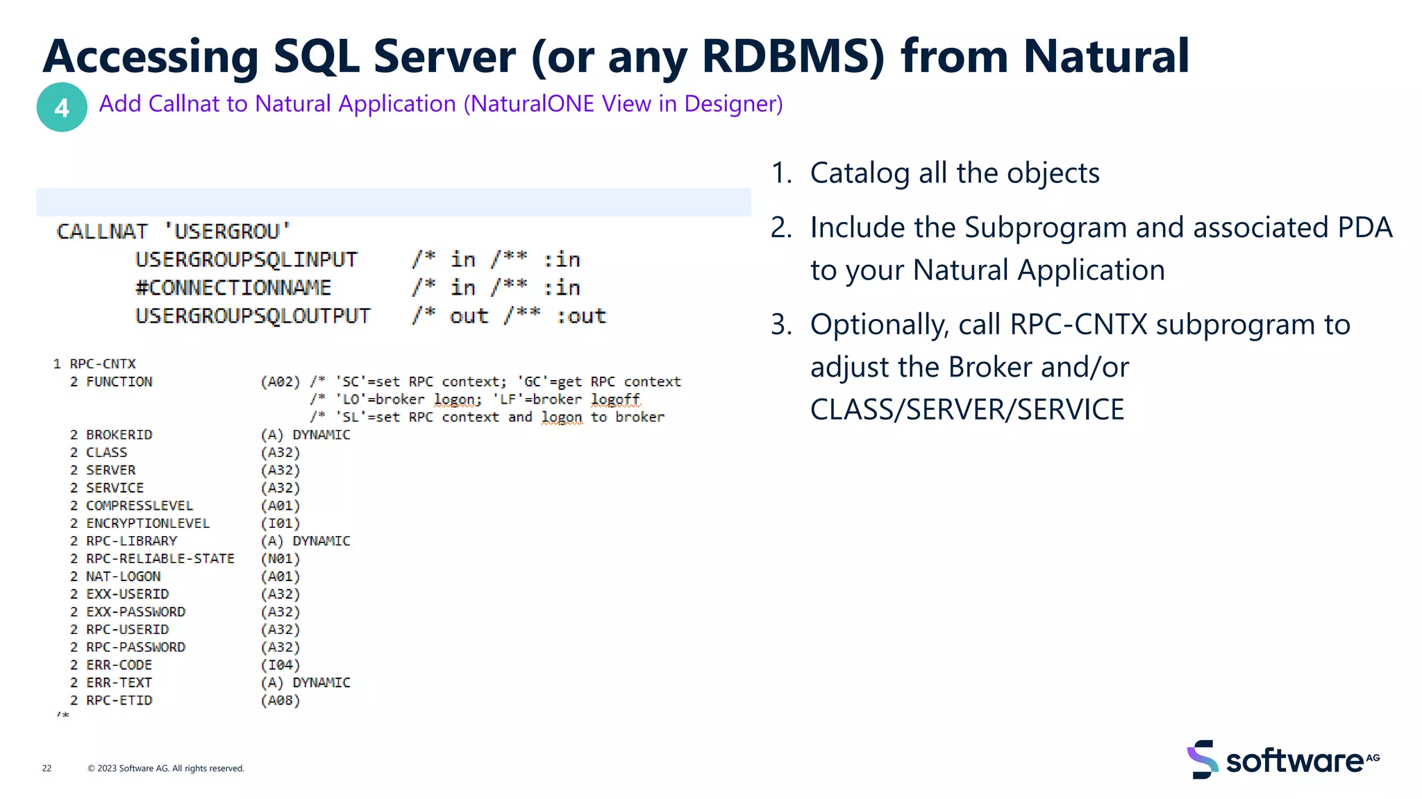 Accessing SQL Server (or any RDBMS) from Natural
Add Callnat to Natural Application (NaturalONE View in Designer)
1. Catalog all the objects
2. Include the Subprogram and associated PDA
to your Natural Application
3. Optionally, call RPC-CNTX subprogram to
adjust the Broker and/or
CLASS/SERVER/SERVICE
© 2023 Software AG. All rights reserved.
22
4
 