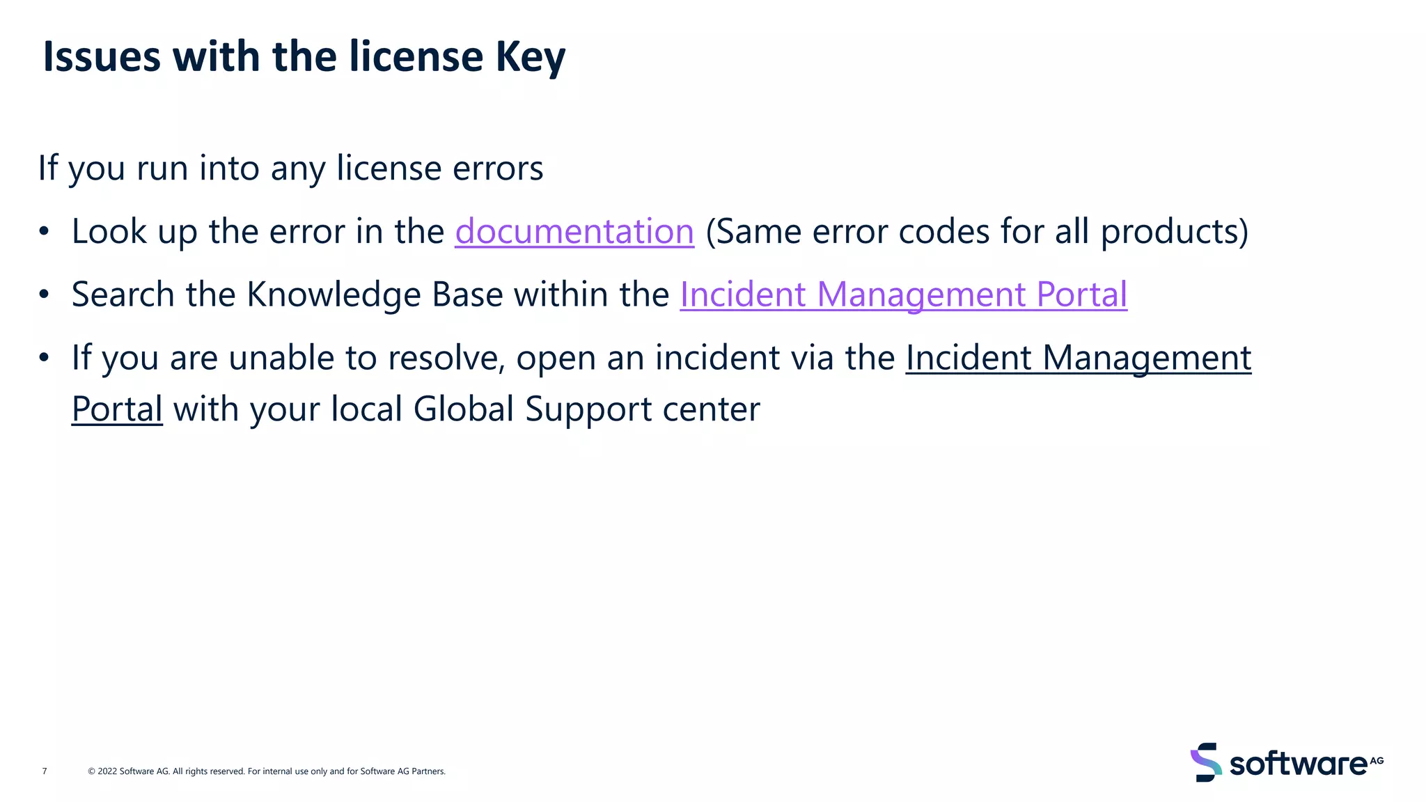 Issues with the license Key
© 2022 Software AG. All rights reserved. For internal use only and for Software AG Partners.
7
If you run into any license errors
• Look up the error in the documentation (Same error codes for all products)
• Search the Knowledge Base within the Incident Management Portal
• If you are unable to resolve, open an incident via the Incident Management
Portal with your local Global Support center
 
