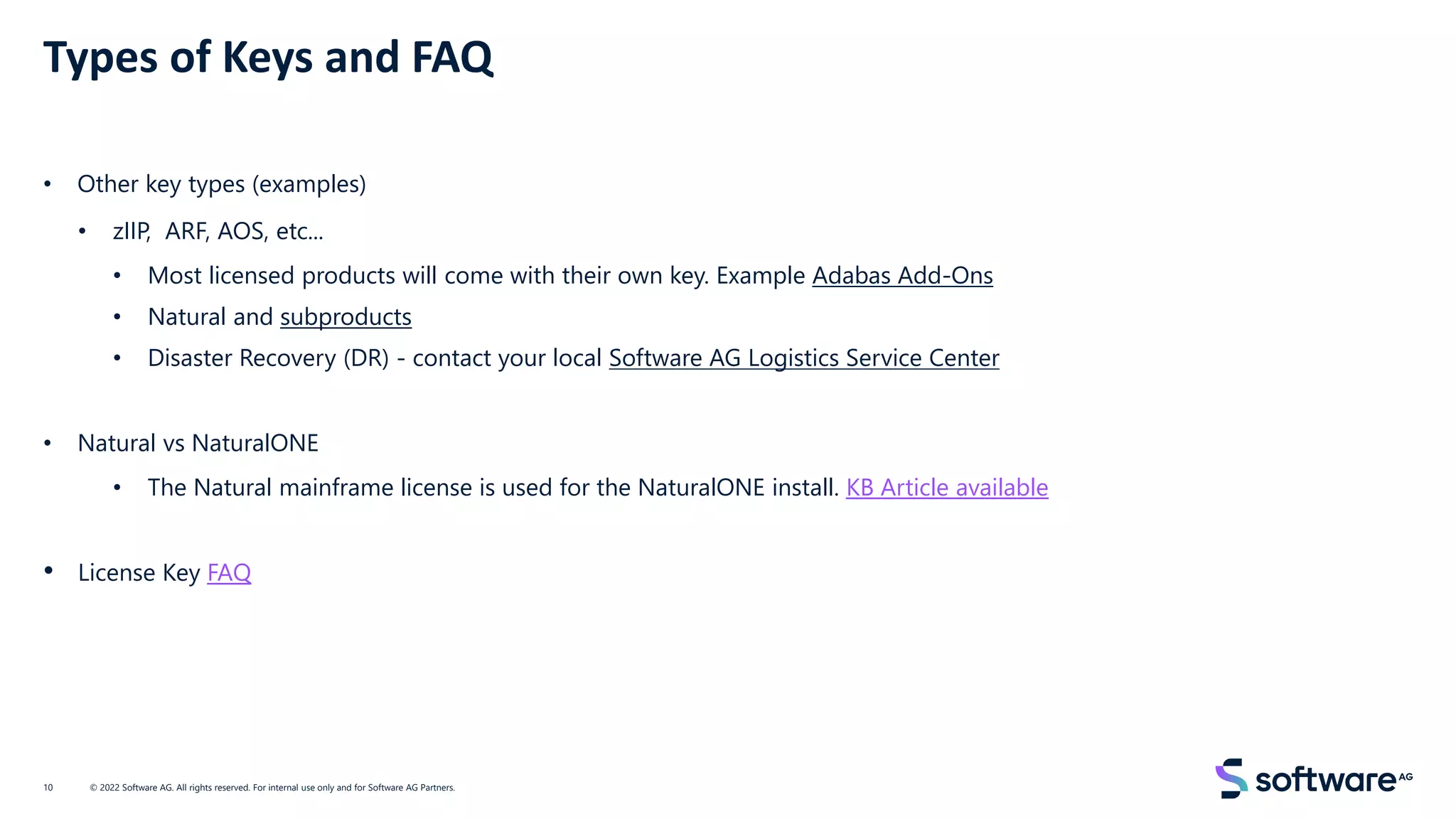 Types of Keys and FAQ
• Other key types (examples)
• zIIP, ARF, AOS, etc...
• Most licensed products will come with their own key. Example Adabas Add-Ons
• Natural and subproducts
• Disaster Recovery (DR) - contact your local Software AG Logistics Service Center
• Natural vs NaturalONE
• The Natural mainframe license is used for the NaturalONE install. KB Article available
• License Key FAQ
© 2022 Software AG. All rights reserved. For internal use only and for Software AG Partners.
10
 
