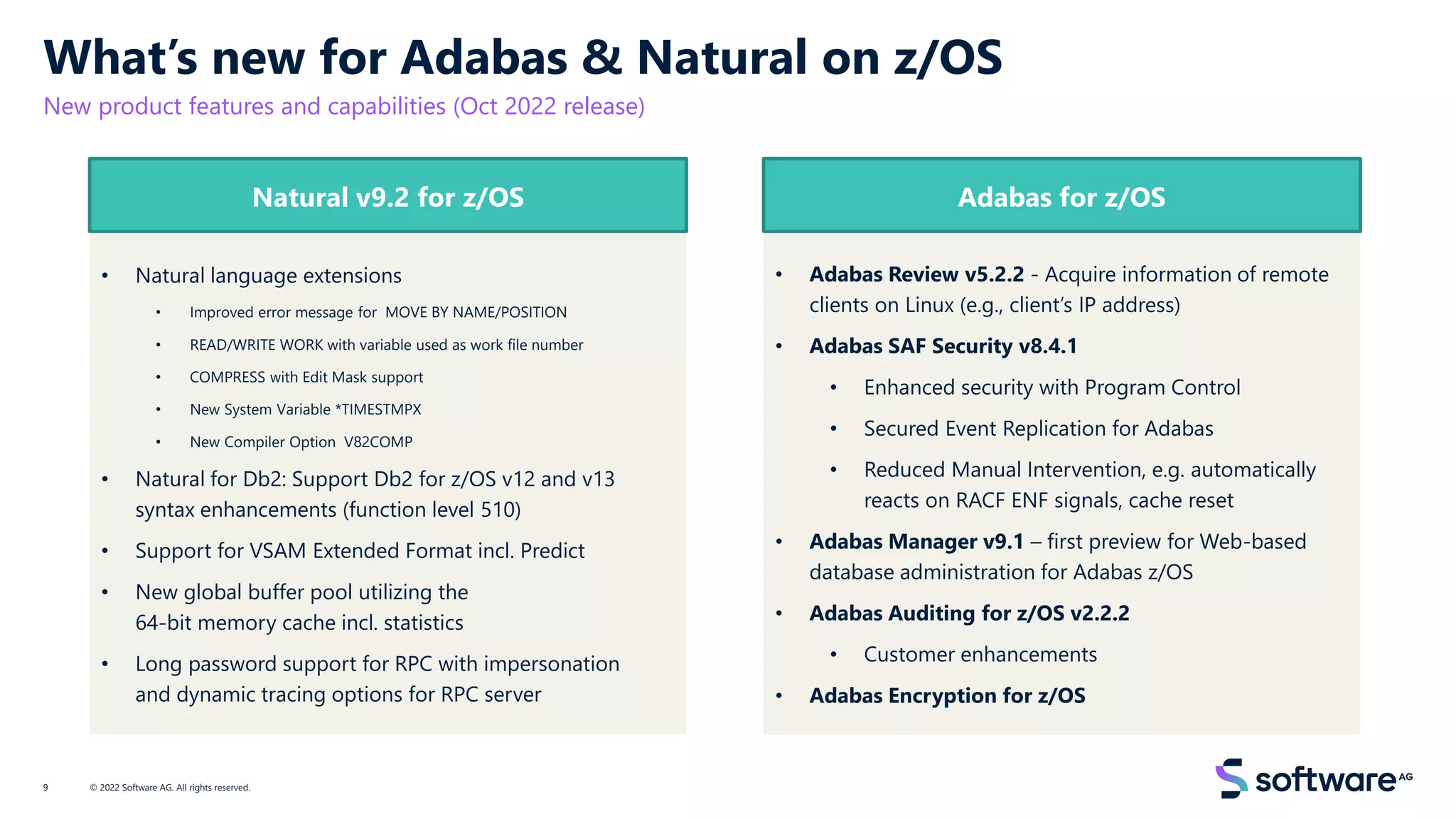 • Natural language extensions
• Improved error message for MOVE BY NAME/POSITION
• READ/WRITE WORK with variable used as work file number
• COMPRESS with Edit Mask support
• New System Variable *TIMESTMPX
• New Compiler Option V82COMP
• Natural for Db2: Support Db2 for z/OS v12 and v13
syntax enhancements (function level 510)
• Support for VSAM Extended Format incl. Predict
• New global buffer pool utilizing the
64-bit memory cache incl. statistics
• Long password support for RPC with impersonation
and dynamic tracing options for RPC server
What’s new for Adabas & Natural on z/OS
New product features and capabilities (Oct 2022 release)
© 2022 Software AG. All rights reserved.
9
Natural v9.2 for z/OS
• Adabas Review v5.2.2 - Acquire information of remote
clients on Linux (e.g., client’s IP address)
• Adabas SAF Security v8.4.1
• Enhanced security with Program Control
• Secured Event Replication for Adabas
• Reduced Manual Intervention, e.g. automatically
reacts on RACF ENF signals, cache reset
• Adabas Manager v9.1 – first preview for Web-based
database administration for Adabas z/OS
• Adabas Auditing for z/OS v2.2.2
• Customer enhancements
• Adabas Encryption for z/OS
Adabas for z/OS
 
