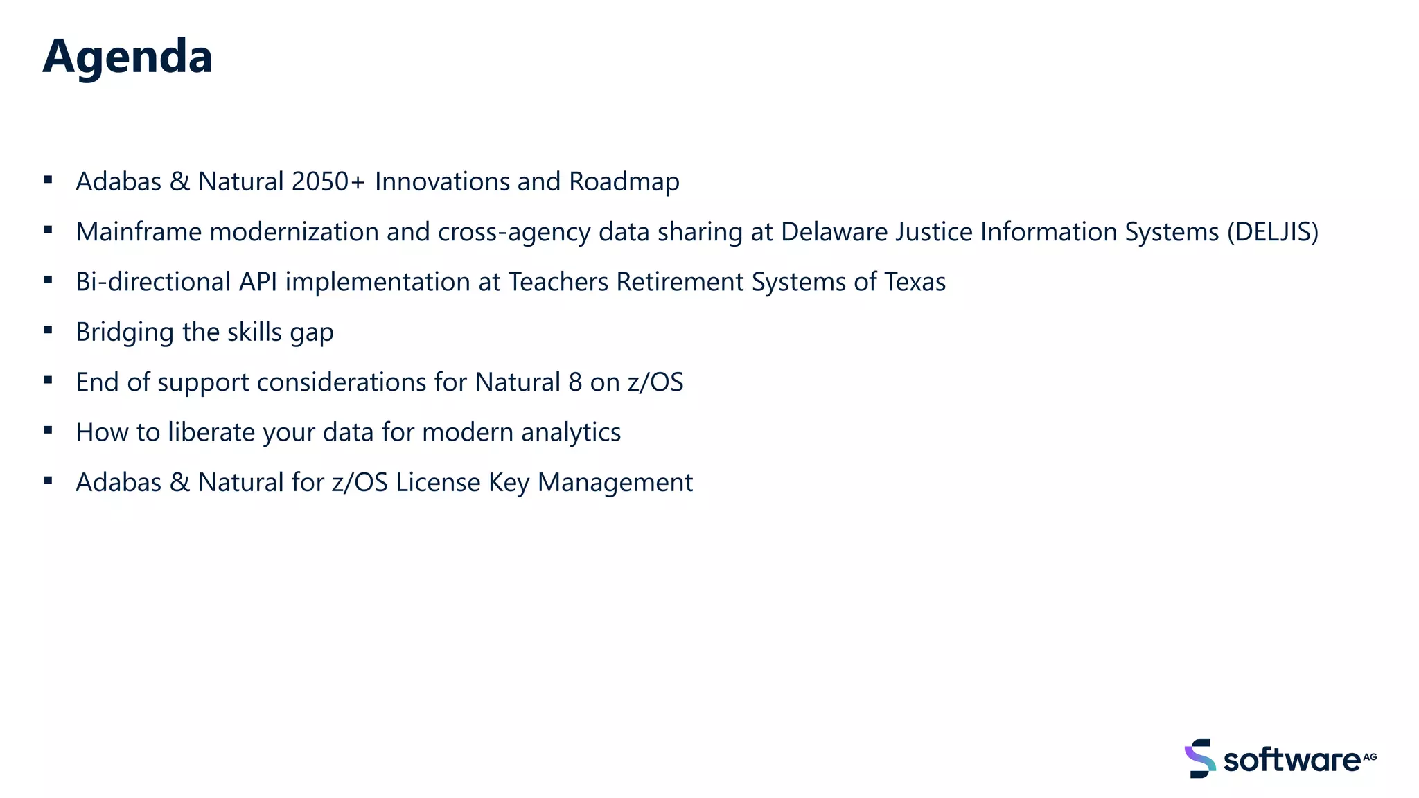 Agenda
▪ Adabas & Natural 2050+ Innovations and Roadmap
▪ Mainframe modernization and cross-agency data sharing at Delaware Justice Information Systems (DELJIS)
▪ Bi-directional API implementation at Teachers Retirement Systems of Texas
▪ Bridging the skills gap
▪ End of support considerations for Natural 8 on z/OS
▪ How to liberate your data for modern analytics
▪ Adabas & Natural for z/OS License Key Management
 