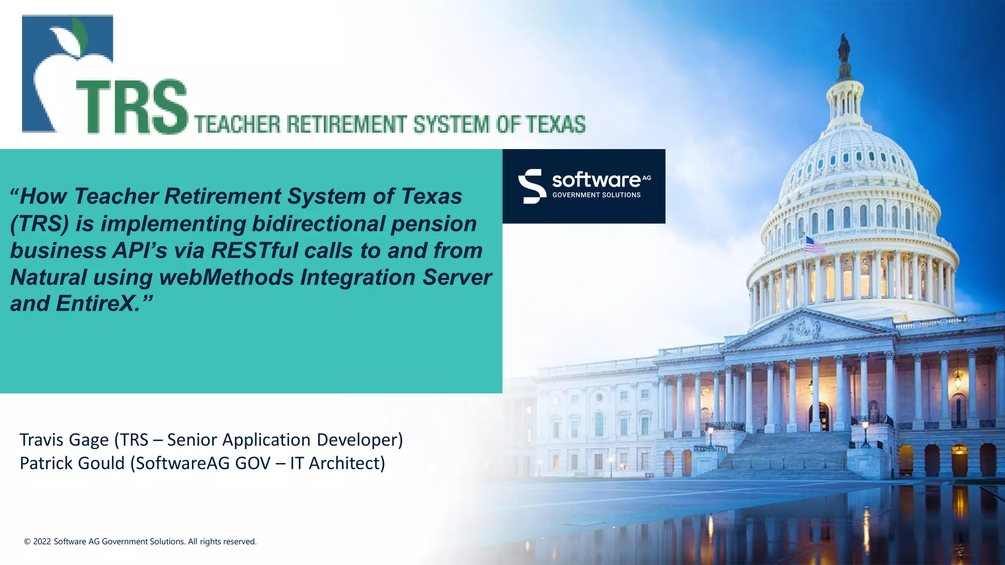 © 2022 Software AG Government Solutions. All rights reserved.
“How Teacher Retirement System of Texas
(TRS) is implementing bidirectional pension
business API’s via RESTful calls to and from
Natural using webMethods Integration Server
and EntireX.”
Travis Gage (TRS – Senior Application Developer)
Patrick Gould (SoftwareAG GOV – IT Architect)
 