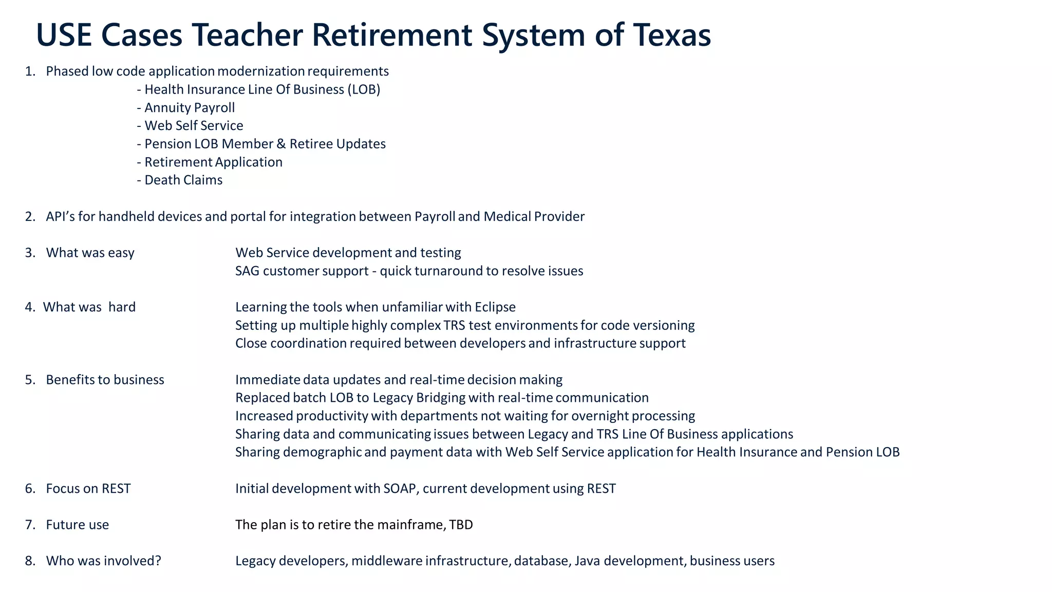 USE Cases Teacher Retirement System of Texas
1. Phased low code applicationmodernizationrequirements
- Health Insurance Line Of Business (LOB)
- Annuity Payroll
- Web Self Service
- Pension LOB Member & Retiree Updates
- RetirementApplication
- Death Claims
2. API’s for handheld devices and portal for integration between Payrolland Medical Provider
3. What was easy Web Service development and testing
SAG customer support - quick turnaround to resolve issues
4. What was hard Learning the tools when unfamiliarwith Eclipse
Setting up multiplehighly complex TRS test environments for code versioning
Close coordination required between developers and infrastructure support
5. Benefits to business Immediatedata updates and real-timedecision making
Replaced batch LOB to Legacy Bridging with real-timecommunication
Increased productivity with departments not waiting for overnight processing
Sharing data and communicatingissues between Legacy and TRS Line Of Business applications
Sharing demographicand payment data with Web Self Service application for Health Insurance and Pension LOB
6. Focus on REST Initial development with SOAP, current development using REST
7. Future use The plan is to retire the mainframe, TBD
8. Who was involved? Legacy developers, middleware infrastructure,database, Java development, business users
 