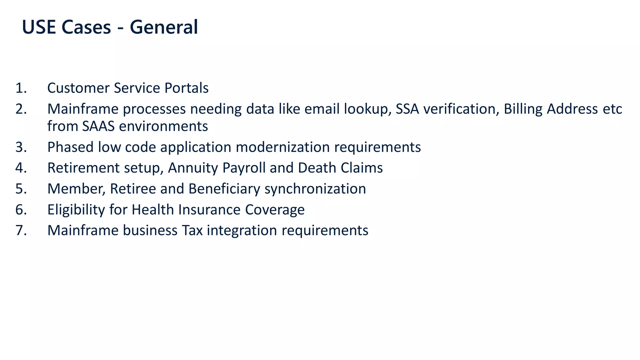 USE Cases - General
1. Customer Service Portals
2. Mainframe processes needing data like email lookup, SSA verification, Billing Address etc
from SAAS environments
3. Phased low code application modernization requirements
4. Retirement setup, Annuity Payroll and Death Claims
5. Member, Retiree and Beneficiary synchronization
6. Eligibility for Health Insurance Coverage
7. Mainframe business Tax integration requirements
 