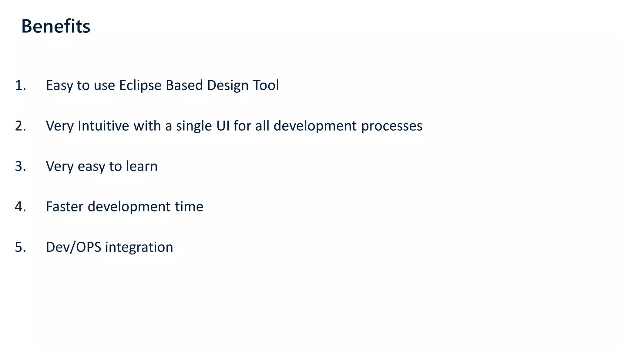 Benefits
1. Easy to use Eclipse Based Design Tool
2. Very Intuitive with a single UI for all development processes
3. Very easy to learn
4. Faster development time
5. Dev/OPS integration
 