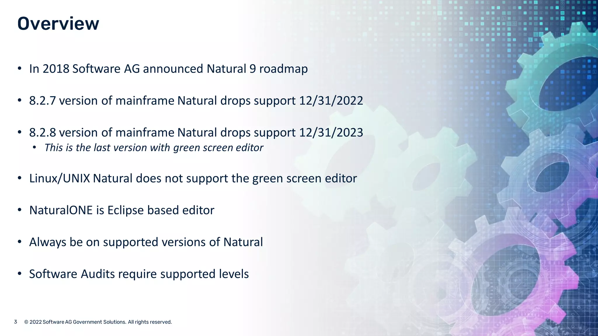 © 2022 Software AG Government Solutions. All rights reserved.
• In 2018 Software AG announced Natural 9 roadmap
• 8.2.7 version of mainframe Natural drops support 12/31/2022
• 8.2.8 version of mainframe Natural drops support 12/31/2023
• This is the last version with green screen editor
• Linux/UNIX Natural does not support the green screen editor
• NaturalONE is Eclipse based editor
• Always be on supported versions of Natural
• Software Audits require supported levels
 