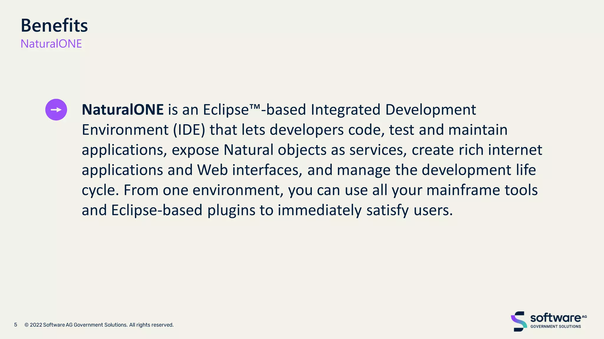 Benefits
NaturalONE
NaturalONE is an Eclipse™-based Integrated Development
Environment (IDE) that lets developers code, test and maintain
applications, expose Natural objects as services, create rich internet
applications and Web interfaces, and manage the development life
cycle. From one environment, you can use all your mainframe tools
and Eclipse-based plugins to immediately satisfy users.
 