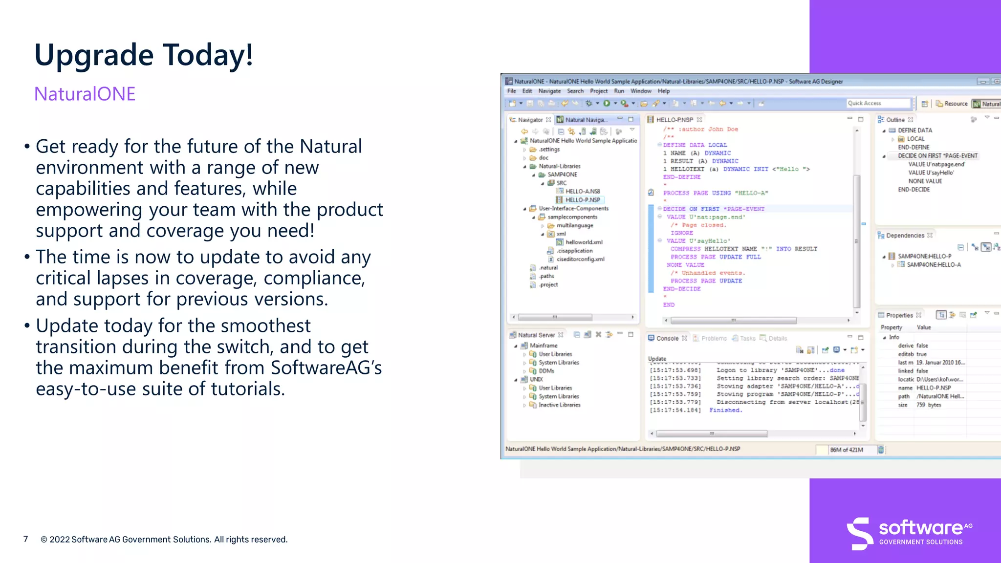 Upgrade Today!
NaturalONE
• Get ready for the future of the Natural
environment with a range of new
capabilities and features, while
empowering your team with the product
support and coverage you need!
• The time is now to update to avoid any
critical lapses in coverage, compliance,
and support for previous versions.
• Update today for the smoothest
transition during the switch, and to get
the maximum benefit from SoftwareAG’s
easy-to-use suite of tutorials.
 