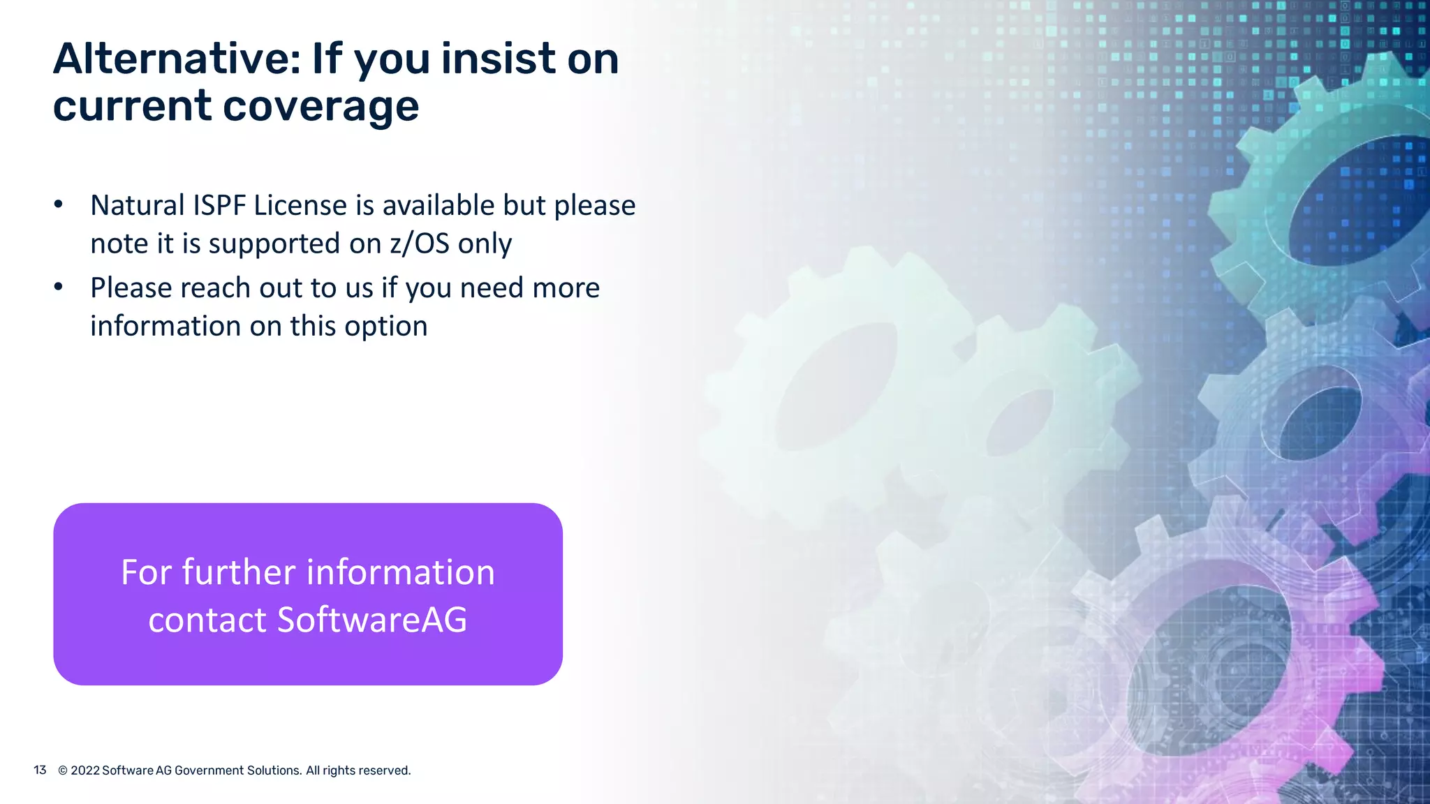 © 2022 Software AG Government Solutions. All rights reserved.
• Natural ISPF License is available but please
note it is supported on z/OS only
• Please reach out to us if you need more
information on this option
For further information
contact SoftwareAG
 