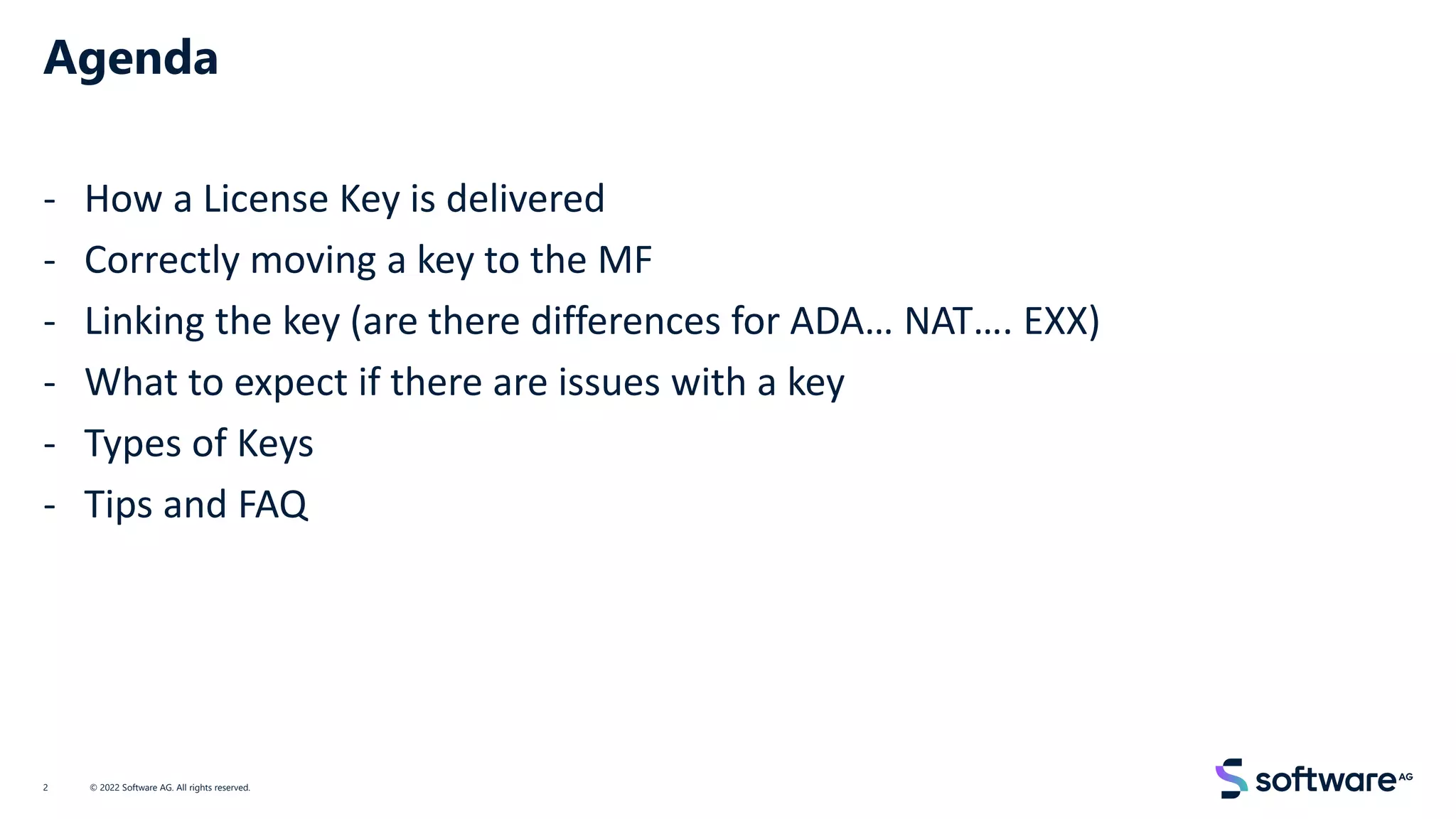 Agenda
- How a License Key is delivered
- Correctly moving a key to the MF
- Linking the key (are there differences for ADA… NAT…. EXX)
- What to expect if there are issues with a key
- Types of Keys
- Tips and FAQ
© 2022 Software AG. All rights reserved.
2
 