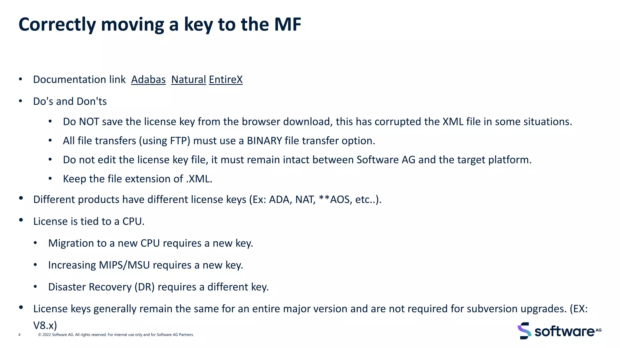 Correctly moving a key to the MF
• Documentation link Adabas Natural EntireX
• Do's and Don'ts
• Do NOT save the license key from the browser download, this has corrupted the XML file in some situations.
• All file transfers (using FTP) must use a BINARY file transfer option.
• Do not edit the license key file, it must remain intact between Software AG and the target platform.
• Keep the file extension of .XML.
• Different products have different license keys (Ex: ADA, NAT, **AOS, etc..).
• License is tied to a CPU.
• Migration to a new CPU requires a new key.
• Increasing MIPS/MSU requires a new key.
• Disaster Recovery (DR) requires a different key.
• License keys generally remain the same for an entire major version and are not required for subversion upgrades. (EX:
V8.x)
© 2022 Software AG. All rights reserved. For internal use only and for Software AG Partners.
4
 