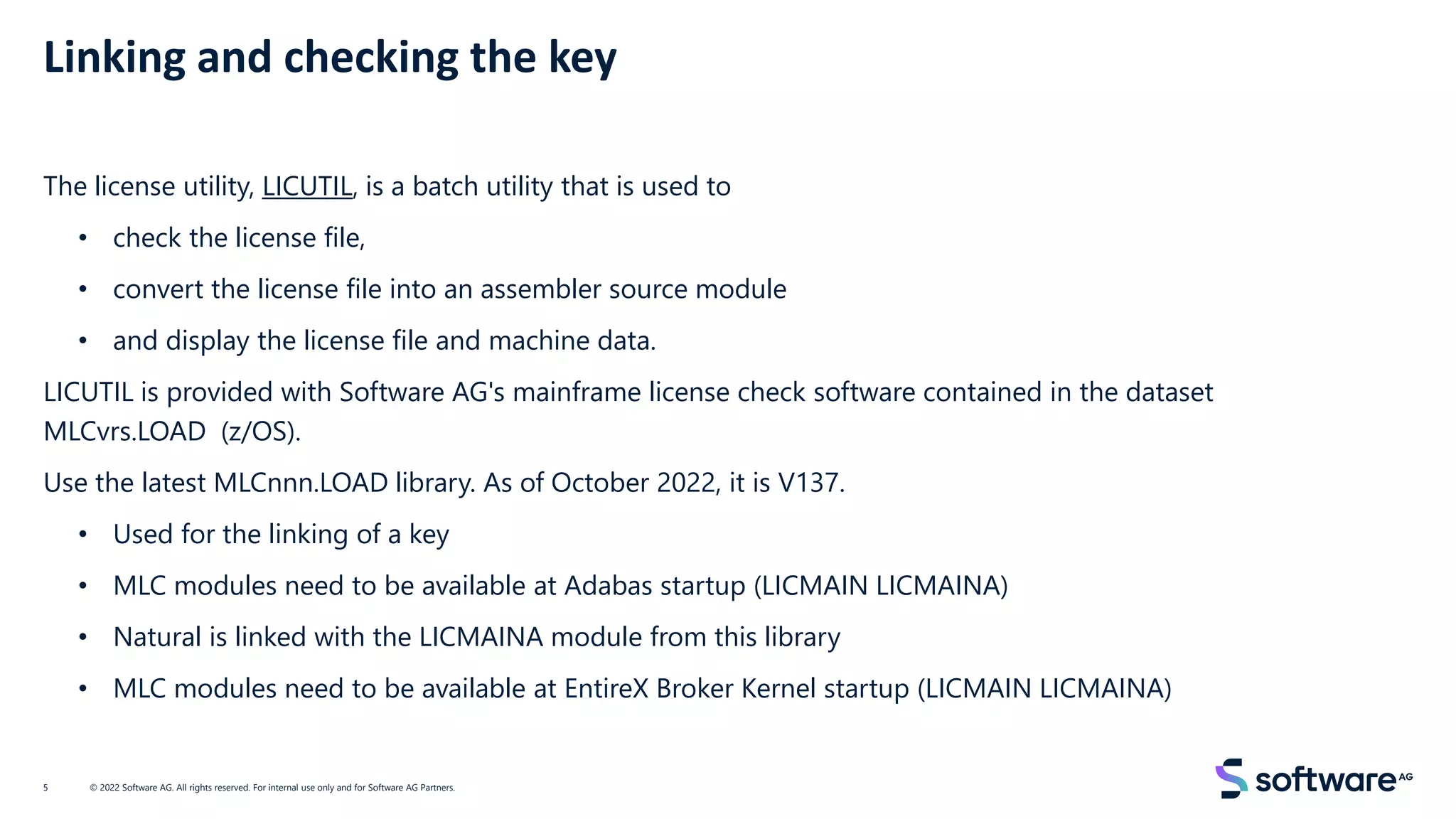 Linking and checking the key
The license utility, LICUTIL, is a batch utility that is used to
• check the license file,
• convert the license file into an assembler source module
• and display the license file and machine data.
LICUTIL is provided with Software AG's mainframe license check software contained in the dataset
MLCvrs.LOAD (z/OS).
Use the latest MLCnnn.LOAD library. As of October 2022, it is V137.
• Used for the linking of a key
• MLC modules need to be available at Adabas startup (LICMAIN LICMAINA)
• Natural is linked with the LICMAINA module from this library
• MLC modules need to be available at EntireX Broker Kernel startup (LICMAIN LICMAINA)
© 2022 Software AG. All rights reserved. For internal use only and for Software AG Partners.
5
 