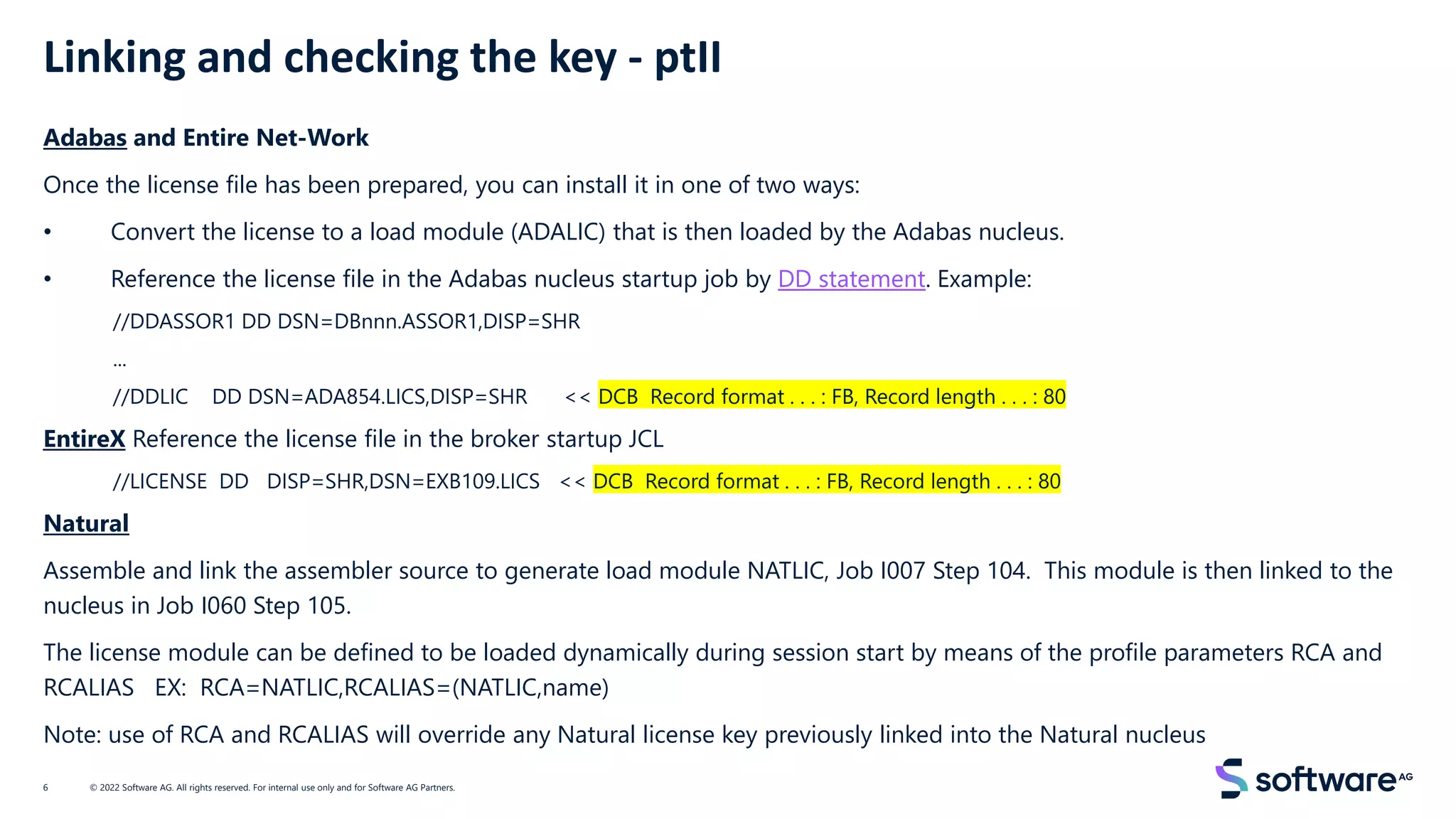 Linking and checking the key - ptII
Adabas and Entire Net-Work
Once the license file has been prepared, you can install it in one of two ways:
• Convert the license to a load module (ADALIC) that is then loaded by the Adabas nucleus.
• Reference the license file in the Adabas nucleus startup job by DD statement. Example:
//DDASSOR1 DD DSN=DBnnn.ASSOR1,DISP=SHR
...
//DDLIC DD DSN=ADA854.LICS,DISP=SHR << DCB Record format . . . : FB, Record length . . . : 80
EntireX Reference the license file in the broker startup JCL
//LICENSE DD DISP=SHR,DSN=EXB109.LICS << DCB Record format . . . : FB, Record length . . . : 80
Natural
Assemble and link the assembler source to generate load module NATLIC, Job I007 Step 104. This module is then linked to the
nucleus in Job I060 Step 105.
The license module can be defined to be loaded dynamically during session start by means of the profile parameters RCA and
RCALIAS EX: RCA=NATLIC,RCALIAS=(NATLIC,name)
Note: use of RCA and RCALIAS will override any Natural license key previously linked into the Natural nucleus
© 2022 Software AG. All rights reserved. For internal use only and for Software AG Partners.
6
 