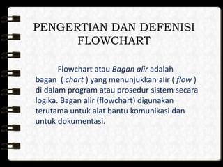 PENGERTIAN DAN DEFENISI
FLOWCHART
Flowchart atau Bagan alir adalah
bagan ( chart ) yang menunjukkan alir ( flow )
di dalam program atau prosedur sistem secara
logika. Bagan alir (flowchart) digunakan
terutama untuk alat bantu komunikasi dan
untuk dokumentasi.
 