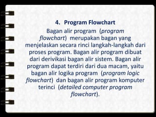 4. Program Flowchart
Bagan alir program (program
flowchart) merupakan bagan yang
menjelaskan secara rinci langkah-langkah dari
proses program. Bagan alir program dibuat
dari derivikasi bagan alir sistem. Bagan alir
program dapat terdiri dari dua macam, yaitu
bagan alir logika program (program logic
flowchart) dan bagan alir program komputer
terinci (detailed computer program
flowchart).
 