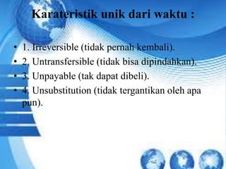 Karateristik unik dari waktu : 
• 1. Irreversible (tidak pernah kembali). 
• 2. Untransfersible (tidak bisa dipindahkan). 
• 3. Unpayable (tak dapat dibeli). 
• 4. Unsubstitution (tidak tergantikan oleh apa 
pun). 
 