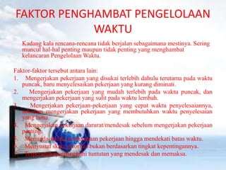 FAKTOR PENGHAMBAT PENGELOLAAN 
WAKTU 
Kadang kala rencana-rencana tidak berjalan sebagaimana mestinya. Sering 
muncul hal-hal penting maupun tidak penting yang menghambat 
kelancaran PengelolaanWaktu. 
Faktor-faktor tersebut antara lain: 
1. Mengerjakan pekerjaan yang disukai terlebih dahulu terutama pada waktu 
puncak, baru menyelesaikan pekerjaan yang kurang diminati. 
2. Mengerjakan pekerjaan yang mudah terlebih pada waktu puncak, dan 
mengerjakan pekerjaan yang sulit pada waktu lembah. 
3. Mengerjakan pekerjaan-pekerjaan yang cepat waktu penyelesaiannya, 
sebelum mengerjakan pekerjaan yang membutuhkan waktu penyelesaian 
yang lama. 
4. Mengerjakan pekerjaan darurat/mendesak sebelum mengerjakan pekerjaan 
penting. 
5. Menunda-nunda pelaksanaan pekerjaan hingga mendekati batas waktu. 
6. Menyusun skala prioritas bukan berdasarkan tingkat kepentingannya. 
7. Terperangkap memenuhi tuntutan yang mendesak dan memaksa. 
