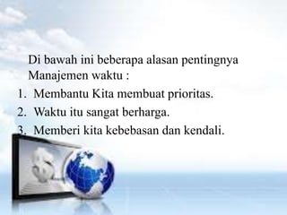 Di bawah ini beberapa alasan pentingnya 
Manajemen waktu : 
1. Membantu Kita membuat prioritas. 
2. Waktu itu sangat berharga. 
3. Memberi kita kebebasan dan kendali. 
 