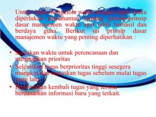 Untuk dapat mengelola waktu dengan tepat, maka 
diperlukan pemahaman tentang prinsip-prinsip 
dasar manajemen waktu agar lebih berhasil dan 
berdaya guna. Berikut ini prinsip dasar 
manajemen waktu yang penting diperhatikan : 
• Sediakan waktu untuk perencanaan dan 
menetapkan prioritas 
• Selesaikan tugas berprioritas tinggi sesegera 
mungkin dan tuntaskan tugas sebelum mulai tugas 
yang lain. 
• Prioritaskan kembali tugas yang tersisa 
berdasarkan informasi baru yang terkait. 
 