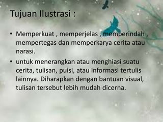 Tujuan Ilustrasi : 
• Memperkuat , memperjelas , memperindah , 
mempertegas dan memperkarya cerita atau 
narasi. 
• untuk menerangkan atau menghiasi suatu 
cerita, tulisan, puisi, atau informasi tertulis 
lainnya. Diharapkan dengan bantuan visual, 
tulisan tersebut lebih mudah dicerna. 
 
