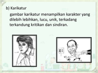 b) Karikatur 
gambar karikatur menampilkan karakter yang 
dilebih lebihkan, lucu, unik, terkadang 
terkandung kritikan dan sindiran. 
 