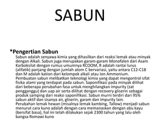 SABUN
*Pengertian Sabun
Sabun adalah senyawa kimia yang dihasilkan dari reaksi lemak atau minyak
dengan Alkali. Sabun juga merupakan garam-garam Monofalen dari Asam
Karboksilat dengan rumus umumnya RCOOM, R adalah rantai lurus
(alifatik) panjang dengan jumlah atom C bervariasi, yaitu antara C12-C18
dan M adalah kation dari kelompok alkali atau Ion Ammonium.
Pembuatan sabun melibatkan teknologi kimia yang dapat mengontrol sifat
fisika alami yang terdapat pada sabun. Saponifikasi pada minyak dilihat
dari beberapa perubahan fasa untuk menghilangkan impurity (zat
pengganggu) dan uap air serta dilihat dengan recovery gliserin sebagai
produk samping dari reaksi saponifikasi. Sabun murni terdiri dari 95%
sabun aktif dan sisanya air, gliserin, garam dan impurity lain.
Perubahan lemak hewan (misalnya lemak kambing, Tallow) menjadi sabun
menurut cara kuno adalah dengan cara memanaskan dengan abu kayu
(bersifat basa), hal ini telah dilakukan sejak 2300 tahun yang lalu oleh
bangsa Romawi kuno
 