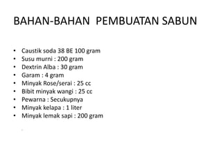 BAHAN-BAHAN PEMBUATAN SABUN
• Caustik soda 38 BE 100 gram
• Susu murni : 200 gram
• Dextrin Alba : 30 gram
• Garam : 4 gram
• Minyak Rose/serai : 25 cc
• Bibit minyak wangi : 25 cc
• Pewarna : Secukupnya
• Minyak kelapa : 1 liter
• Minyak lemak sapi : 200 gram
.
 