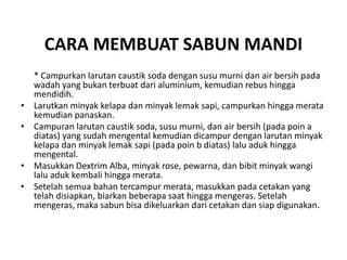 CARA MEMBUAT SABUN MANDI
* Campurkan larutan caustik soda dengan susu murni dan air bersih pada
wadah yang bukan terbuat dari aluminium, kemudian rebus hingga
mendidih.
• Larutkan minyak kelapa dan minyak lemak sapi, campurkan hingga merata
kemudian panaskan.
• Campuran larutan caustik soda, susu murni, dan air bersih (pada poin a
diatas) yang sudah mengental kemudian dicampur dengan larutan minyak
kelapa dan minyak lemak sapi (pada poin b diatas) lalu aduk hingga
mengental.
• Masukkan Dextrim Alba, minyak rose, pewarna, dan bibit minyak wangi
lalu aduk kembali hingga merata.
• Setelah semua bahan tercampur merata, masukkan pada cetakan yang
telah disiapkan, biarkan beberapa saat hingga mengeras. Setelah
mengeras, maka sabun bisa dikeluarkan dari cetakan dan siap digunakan.
 