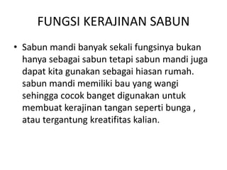 FUNGSI KERAJINAN SABUN
• Sabun mandi banyak sekali fungsinya bukan
hanya sebagai sabun tetapi sabun mandi juga
dapat kita gunakan sebagai hiasan rumah.
sabun mandi memiliki bau yang wangi
sehingga cocok banget digunakan untuk
membuat kerajinan tangan seperti bunga ,
atau tergantung kreatifitas kalian.
 