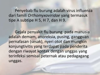 Penyebab flu burung adalah virus influenza
dari famili Orthomyxoviridae yang termasuk
tipe A subtipe H 5, H 7, dan H 9.
Gejala penyakit flu burung pada manusia
adalah demam, anoreksia, pusing, gangguan
pernafasan (sesak), nyeri otot dan mungkin
konjungtivitis yang terdapat pada penderita
dengan riwayat kontak dengan unggas yang
terinfeksi semisal peternak atau pedagagang
unggas.
 