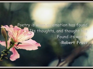 Poetry is when an emotion has found 
Its thoughts, and thought has 
Found its words 
-Robert Frost 
 