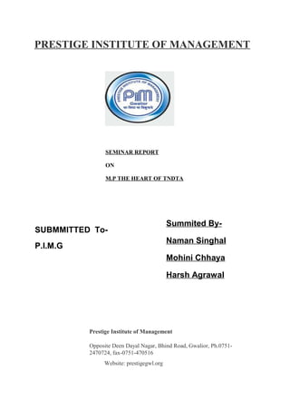 PRESTIGE INSTITUTE OF MANAGEMENT
SEMINAR REPORT
ON
M.P THE HEART OF TNDTA
SUBMMITTED To-
P.I.M.G
Summited By-
Naman Singhal
Mohini Chhaya
Harsh Agrawal
Prestige Institute of Management
Opposite Deen Dayal Nagar, Bhind Road, Gwalior, Ph.0751-
2470724, fax-0751-470516
Website: prestigegwl.org
 