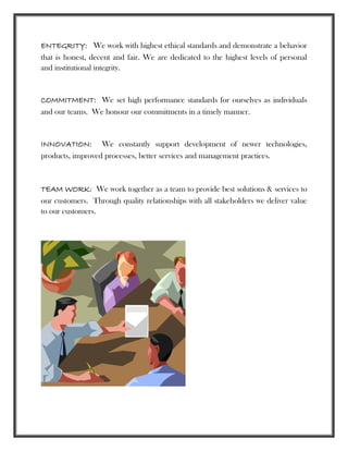 ENTEGRITY: We work with highest ethical standards and demonstrate a behavior
that is honest, decent and fair. We are dedicated to the highest levels of personal
and institutional integrity.
COMMITMENT: We set high performance standards for ourselves as individuals
and our teams. We honour our commitments in a timely manner.
INNOVATION: We constantly support development of newer technologies,
products, improved processes, better services and management practices.
TEAM WORK: We work together as a team to provide best solutions & services to
our customers. Through quality relationships with all stakeholders we deliver value
to our customers.
 