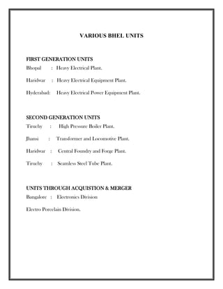VARIOUS BHEL UNITS
FIRST GENERATION UNITS
Bhopal : Heavy Electrical Plant.
Haridwar : Heavy Electrical Equipment Plant.
Hyderabad: Heavy Electrical Power Equipment Plant.
SECOND GENERATION UNITS
Tiruchy : High Pressure Boiler Plant.
Jhansi : Transformer and Locomotive Plant.
Haridwar : Central Foundry and Forge Plant.
Tiruchy : Seamless Steel Tube Plant.
UNITS THROUGH ACQUISTION & MERGER
Bangalore : Electronics Division
Electro Porcelain Division.
 
