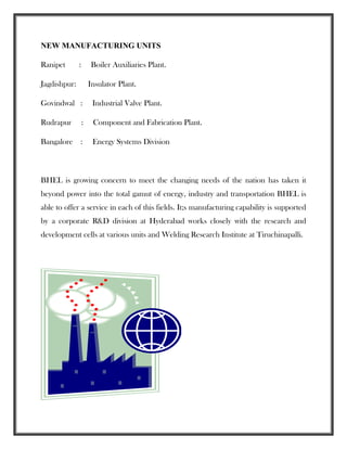 NEW MANUFACTURING UNITS
Ranipet : Boiler Auxiliaries Plant.
Jagdishpur: Insulator Plant.
Govindwal : Industrial Valve Plant.
Rudrapur : Component and Fabrication Plant.
Bangalore : Energy Systems Division
BHEL is growing concern to meet the changing needs of the nation has taken it
beyond power into the total gamut of energy, industry and transportation BHEL is
able to offer a service in each of this fields. It;s manufacturing capability is supported
by a corporate R&D division at Hyderabad works closely with the research and
development cells at various units and Welding Research Institute at Tiruchinapalli.
 