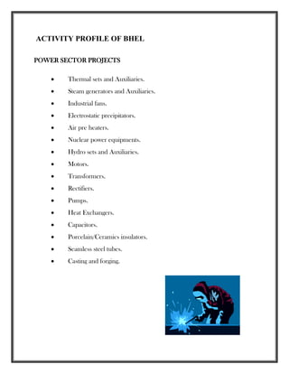 ACTIVITY PROFILE OF BHEL
POWER SECTOR PROJECTS
 Thermal sets and Auxiliaries.
 Steam generators and Auxiliaries.
 Industrial fans.
 Electrostatic precipitators.
 Air pre heaters.
 Nuclear power equipments.
 Hydro sets and Auxiliaries.
 Motors.
 Transformers.
 Rectifiers.
 Pumps.
 Heat Exchangers.
 Capacitors.
 Porcelain/Ceramics insulators.
 Seamless steel tubes.
 Casting and forging.
 