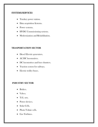 SYSTEMS/SERVICES
 Turnkey power station.
 Data acquisition Systems.
 Power systems.
 HVDC Commissioning systems.
 Modernization and Rehabilitation.
TRASPORTATION SECTOR
 Diesel Electric generators.
 AC/DC locomotives.
 DC locomotives and loco shunters.
 Traction system for railways.
 Electric trolley buses.
INDUSTRY SECTOR
 Boilers.
 Valves.
 T.G. sets.
 Power devices.
 Solar Cells.
 Photo Voltaic cells.
 Gas Turbines.
 