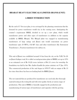 BHARAT HEAVY ELECTRICALS LIMITED JHANSI (UNIT)
A BRIEF INTRODUCTION
By the end of 5th
five-year plan, it was envisaged by the planning commission that the
demand for power transformer would rise in the coming years. Anticipating the
country’s requirement BHEL decided to set up a new plant, which would
manufacture power and other types of transformers in addition to the capacity
available in BHEL Bhopal. The Bhopal plant was engaged in manufacturing
transformers of large ratings and Jhansi unit would concentrate on power
transformer upto 50 MVA, 132 KV class and other transformers like Instrument
Transformer s, Traction transformers for railway etc.
This unit of Jhansi was established around 14 km from the city on the N.H. No 26
on Jhansi Lalitpur road. It is called second-generation plant of BHEL set up in 1974
at an estimated cost of Rs 16.22 crores inclusive of Rs 2.1 crores for township. Its
foundation was laid by late Mrs. Indira Gandhi the prime minister on 9th
Jan. 1974.
The commercial production of the unit began in 1976-77 with an output of Rs 53
lacs since then there has been no looking back for BHEL Jhansi.
The raw material that are produced for manufacture are used only after thorough
material testing in the testing lab and with strict quality checks at various stages of
productions. This unit of BHEL is basically engaged in the production and
manufacturing of various types of transformers and capacities with the growing
 