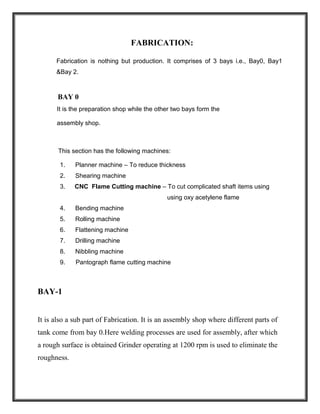 FABRICATION:
Fabrication is nothing but production. It comprises of 3 bays i.e., Bay0, Bay1
&Bay 2.
BAY 0
It is the preparation shop while the other two bays form the
assembly shop.
This section has the following machines:
1. Planner machine – To reduce thickness
2. Shearing machine
3. CNC Flame Cutting machine – To cut complicated shaft items using
using oxy acetylene flame
4. Bending machine
5. Rolling machine
6. Flattening machine
7. Drilling machine
8. Nibbling machine
9. Pantograph flame cutting machine
BAY-1
It is also a sub part of Fabrication. It is an assembly shop where different parts of
tank come from bay 0.Here welding processes are used for assembly, after which
a rough surface is obtained Grinder operating at 1200 rpm is used to eliminate the
roughness.
 